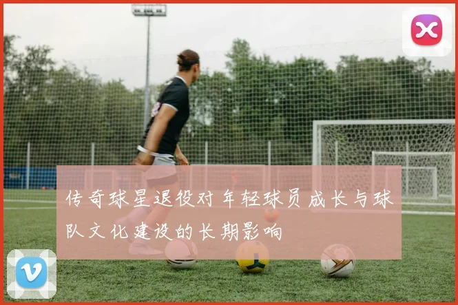 传奇球星退役对年轻球员成长与球队文化建设的长期影响