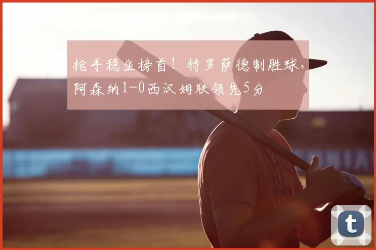 枪手稳坐榜首！特罗萨德制胜球，阿森纳1-0西汉姆联领先5分