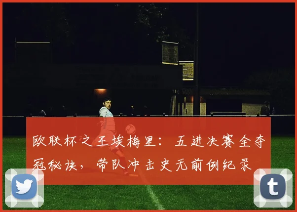 欧联杯之王埃梅里：五进决赛全夺冠秘诀，带队冲击史无前例纪录
