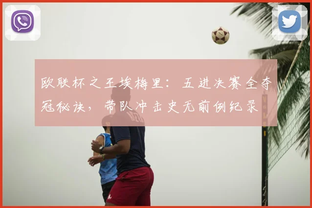 欧联杯之王埃梅里:五进决赛全夺冠秘诀,带队冲击史无前例纪录